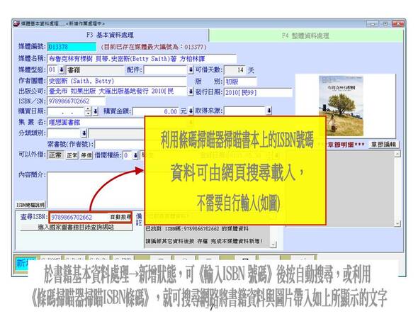 於書籍基本資料處理→新增狀態，可《輸入ISBN 號碼》後按自動搜尋，或利用
《條碼掃瞄器掃瞄ISBN條碼》，就可搜尋網路將書籍資料與圖片帶入如上所顯示的文字
-圖書管理系統媒體版
-普大軟體